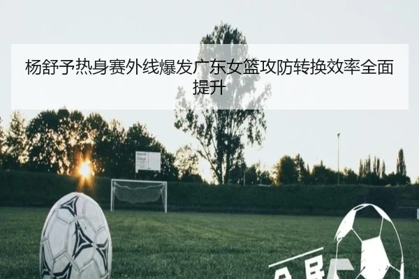 杨舒予热身赛外线爆发广东女篮攻防转换效率全面提升 | LDSPORTS