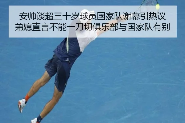 安帅谈超三十岁球员国家队谢幕引热议 弟媳直言不能一刀切俱乐部与国家队有别 | LDSPORTS
